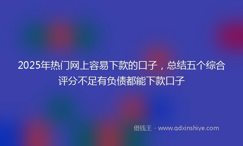 2025年热门网上容易下款的口子，总结五个综合评分不足有负债都能下款口子