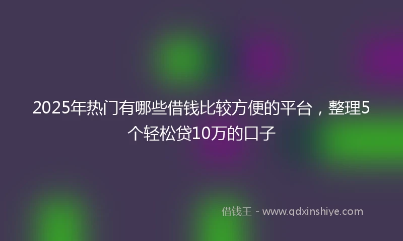 2025年热门有哪些借钱比较方便的平台，整理5个轻松贷10万的口子