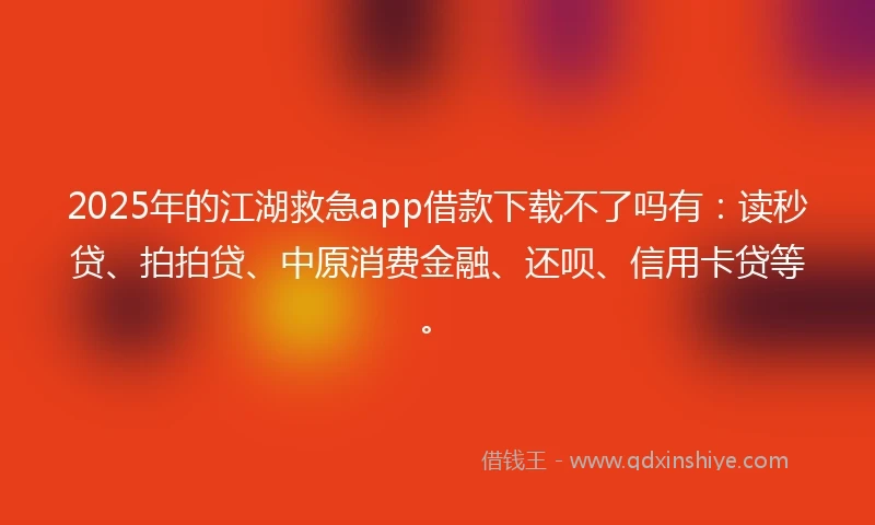 2025年的江湖救急app借款下载不了吗有：读秒贷、拍拍贷、中原消费金融、还呗、信用卡贷等。