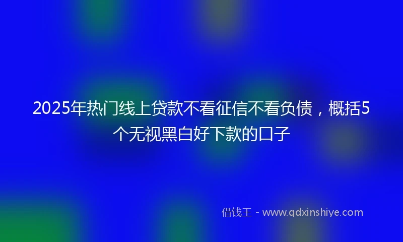 2025年热门线上贷款不看征信不看负债，概括5个无视黑白好下款的口子