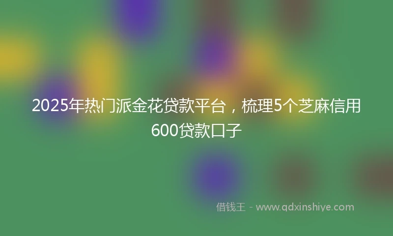 2025年热门派金花贷款平台，梳理5个芝麻信用600贷款口子