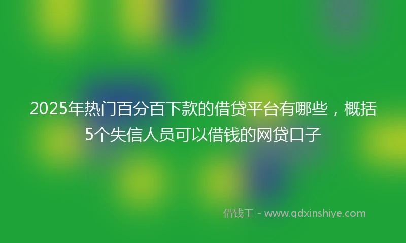 2025年热门百分百下款的借贷平台有哪些，概括5个失信人员可以借钱的网贷口子