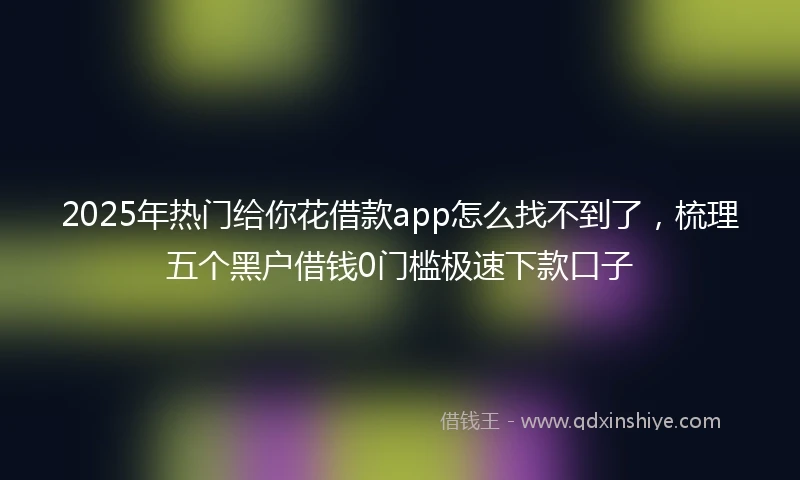 2025年热门给你花借款app怎么找不到了,梳理五个黑户借钱0门槛极速下款口子