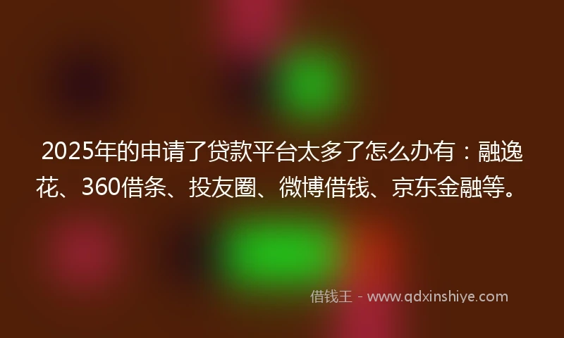 2025年的申请了贷款平台太多了怎么办有：融逸花、360借条、投友圈、微博借钱、京东金融等。