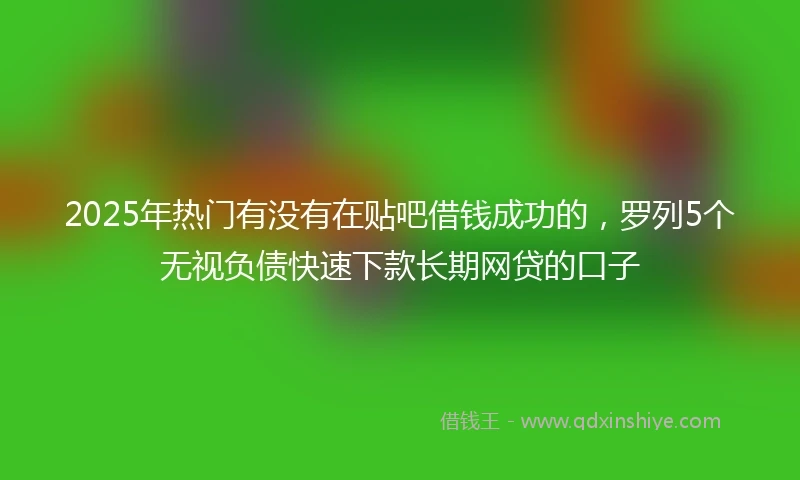2025年热门有没有在贴吧借钱成功的，罗列5个无视负债快速下款长期网贷的口子