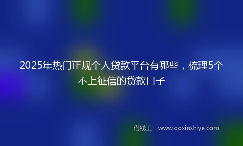 2025年热门正规个人贷款平台有哪些，梳理5个不上征信的贷款口子