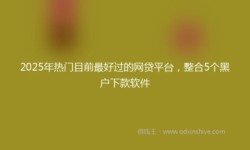 2025年热门目前最好过的网贷平台，整合5个黑户下款软件