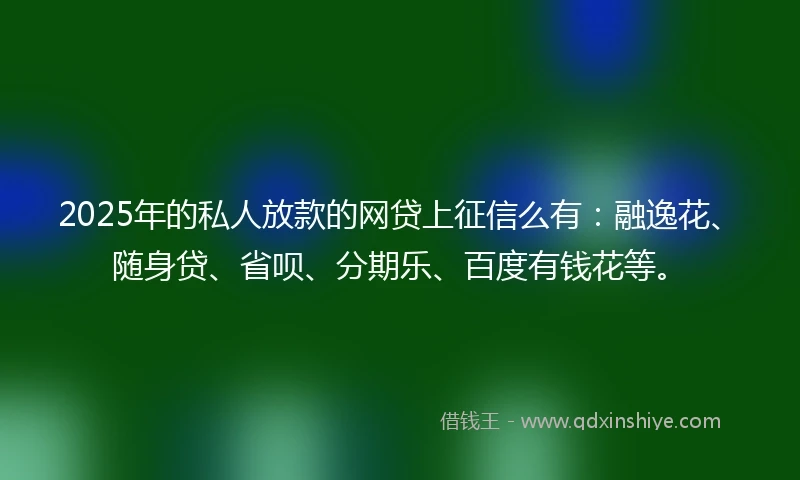2025年的私人放款的网贷上征信么有：融逸花、随身贷、省呗、分期乐、百度有钱花等。