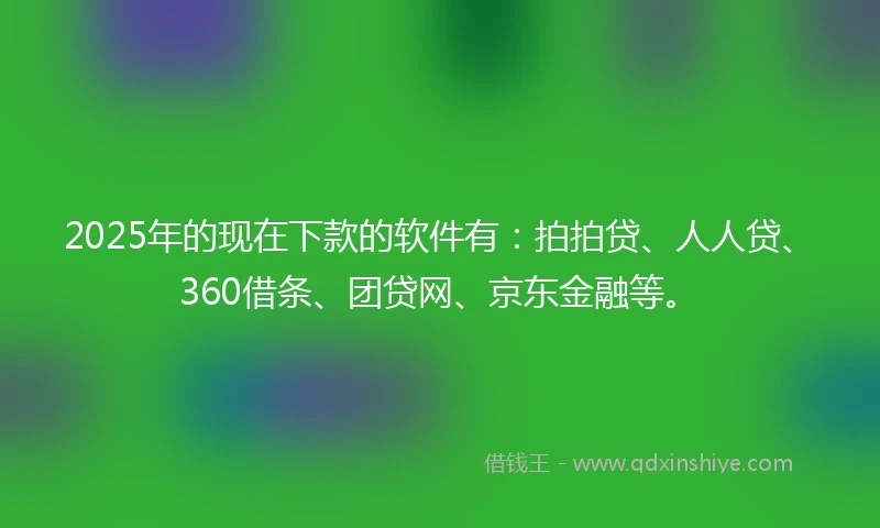 2025年的现在下款的软件有：拍拍贷、人人贷、360借条、团贷网、京东金融等。