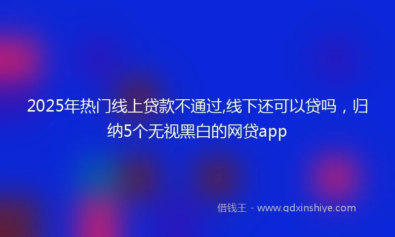 2025年热门线上贷款不通过,线下还可以贷吗，归纳5个无视黑白的网贷app