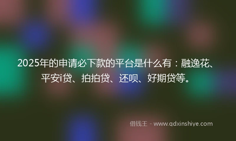2025年的申请必下款的平台是什么有：融逸花、平安i贷、拍拍贷、还呗、好期贷等。