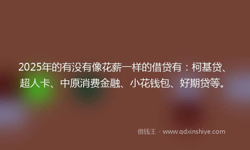 2025年的有没有像花薪一样的借贷有：柯基贷、超人卡、中原消费金融、小花钱包、好期贷等。