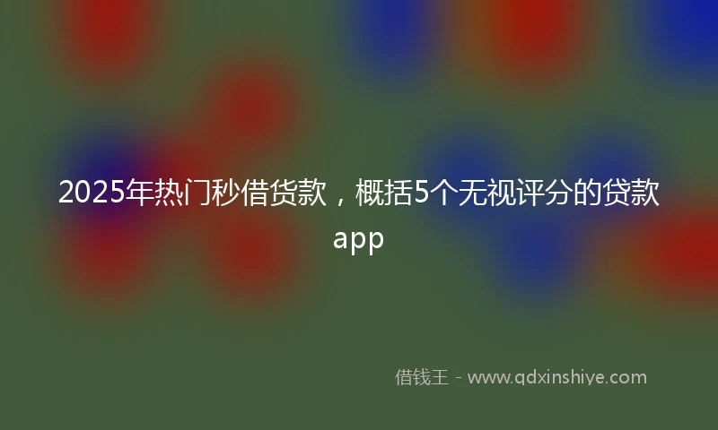 2025年热门秒借货款，概括5个无视评分的贷款app