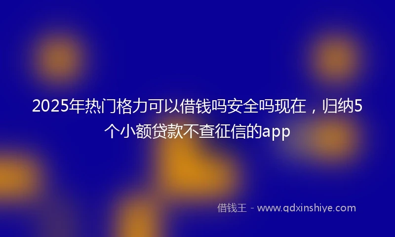 2025年热门格力可以借钱吗安全吗现在，归纳5个小额贷款不查征信的app
