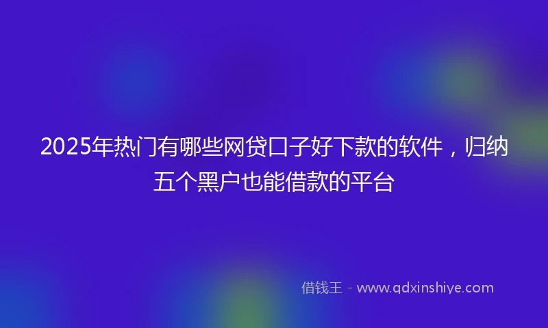 2025年热门有哪些网贷口子好下款的软件，归纳五个黑户也能借款的平台