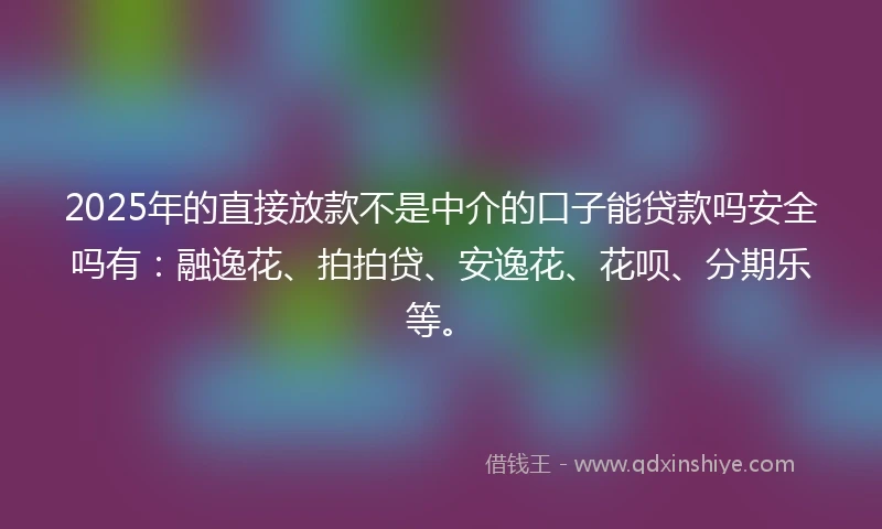2025年的直接放款不是中介的口子能贷款吗安全吗有：融逸花、拍拍贷、安逸花、花呗、分期乐等。