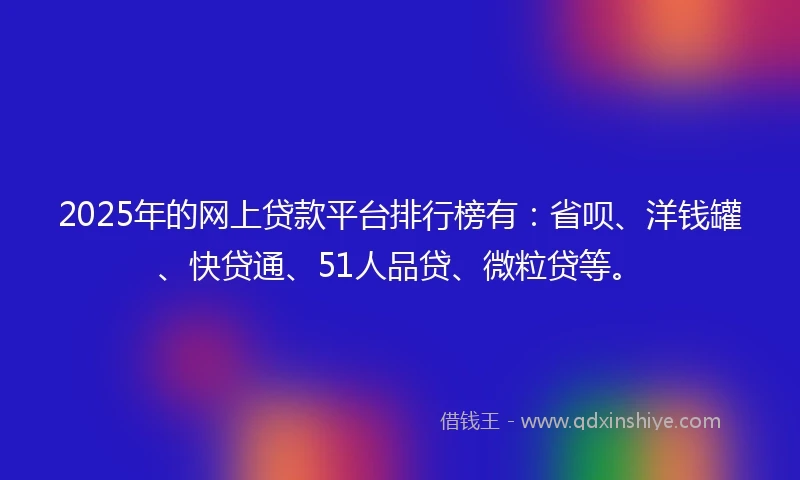 2025年的网上贷款平台排行榜有：省呗、洋钱罐、快贷通、51人品贷、微粒贷等。