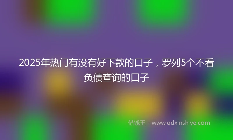 2025年热门有没有好下款的口子，罗列5个不看负债查询的口子