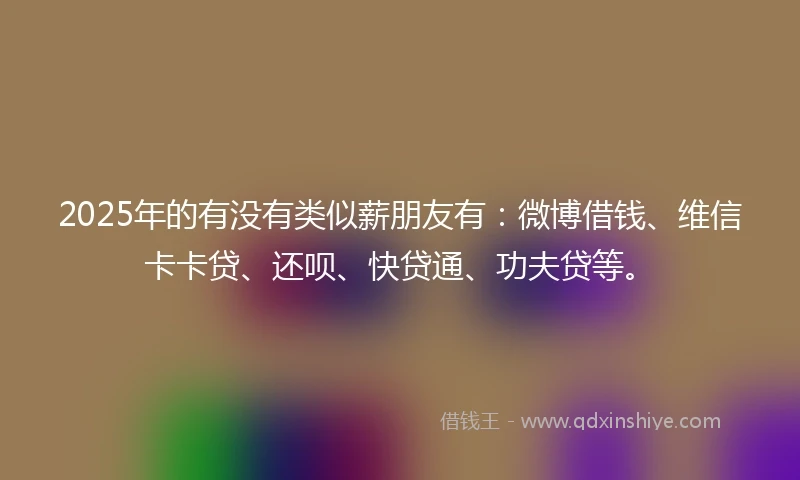 2025年的有没有类似薪朋友有：微博借钱、维信卡卡贷、还呗、快贷通、功夫贷等。