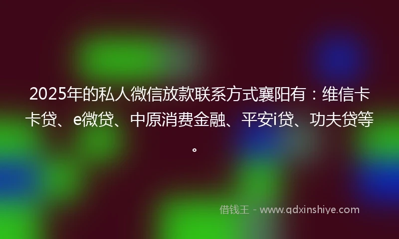 2025年的私人微信放款联系方式襄阳有：维信卡卡贷、e微贷、中原消费金融、平安i贷、功夫贷等。
