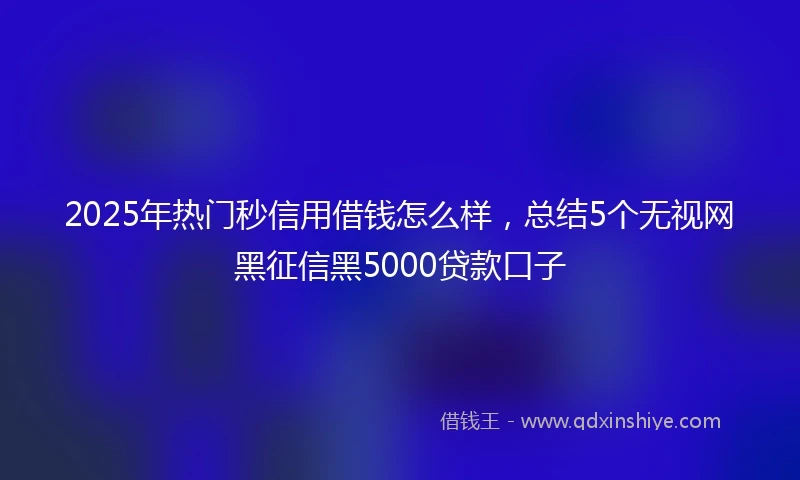 2025年热门秒信用借钱怎么样，总结5个无视网黑征信黑5000贷款口子