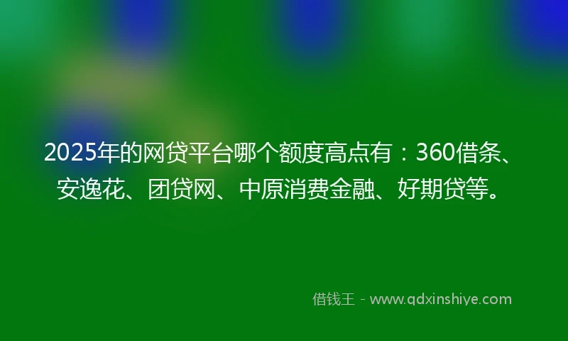 2025年的网贷平台哪个额度高点有：360借条、安逸花、团贷网、中原消费金融、好期贷等。