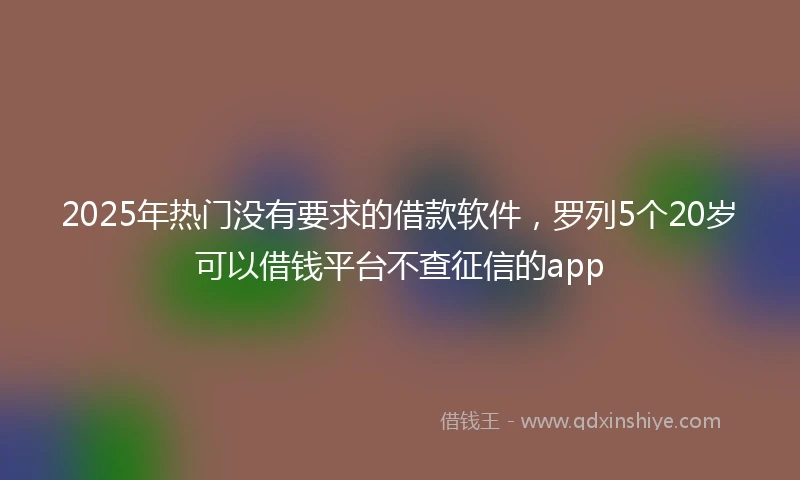 2025年热门没有要求的借款软件，罗列5个20岁可以借钱平台不查征信的app