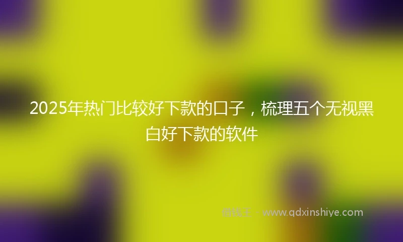 2025年热门比较好下款的口子，梳理五个无视黑白好下款的软件