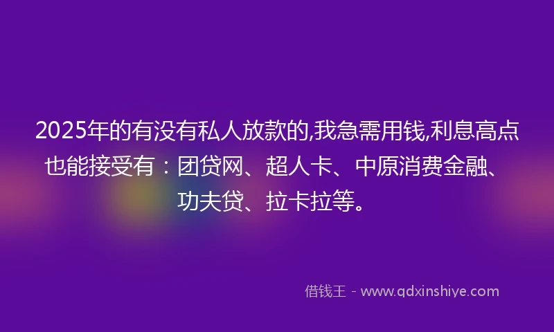 2025年的有没有私人放款的,我急需用钱,利息高点也能接受有：团贷网、超人卡、中原消费金融、功夫贷、拉卡拉等。