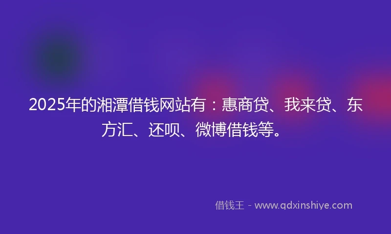 2025年的湘潭借钱网站有：惠商贷、我来贷、东方汇、还呗、微博借钱等。