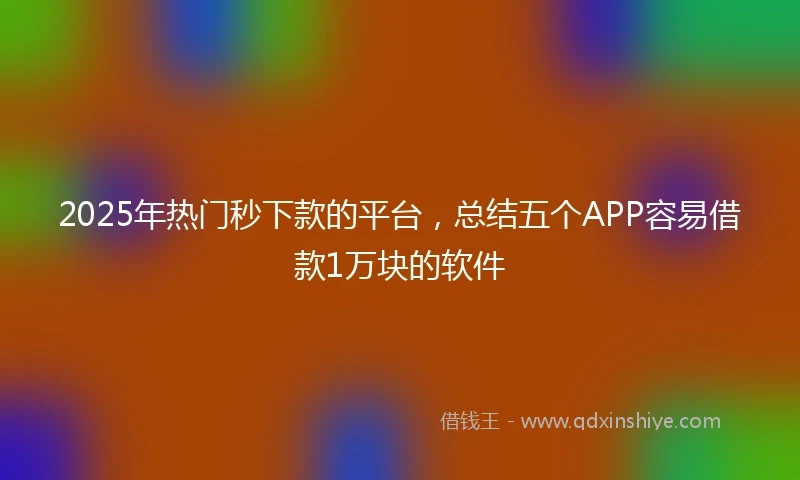 2025年热门秒下款的平台，总结五个APP容易借款1万块的软件