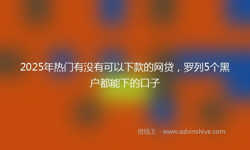 2025年热门有没有可以下款的网贷，罗列5个黑户都能下的口子
