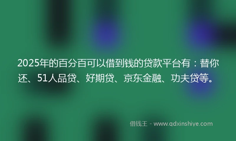 2025年的百分百可以借到钱的贷款平台有：替你还、51人品贷、好期贷、京东金融、功夫贷等。