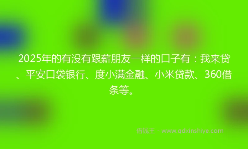 2025年的有没有跟薪朋友一样的口子有：我来贷、平安口袋银行、度小满金融、小米贷款、360借条等。