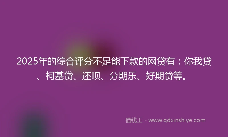 2025年的综合评分不足能下款的网贷有：你我贷、柯基贷、还呗、分期乐、好期贷等。