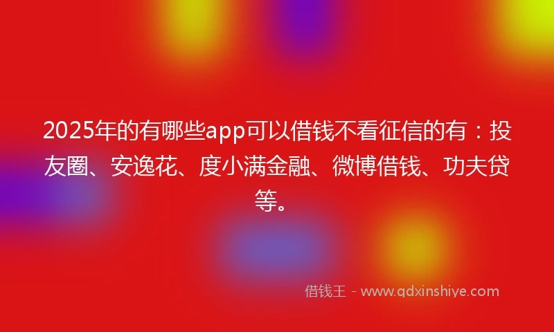 2025年的有哪些app可以借钱不看征信的有：投友圈、安逸花、度小满金融、微博借钱、功夫贷等。