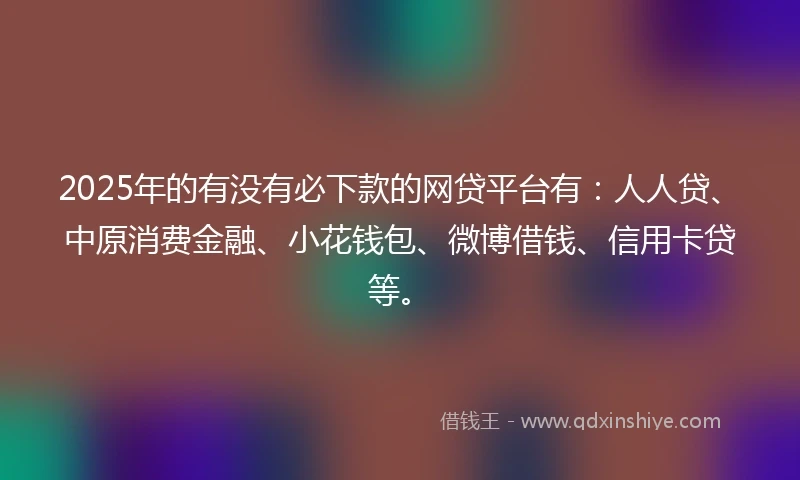2025年的有没有必下款的网贷平台有：人人贷、中原消费金融、小花钱包、微博借钱、信用卡贷等。