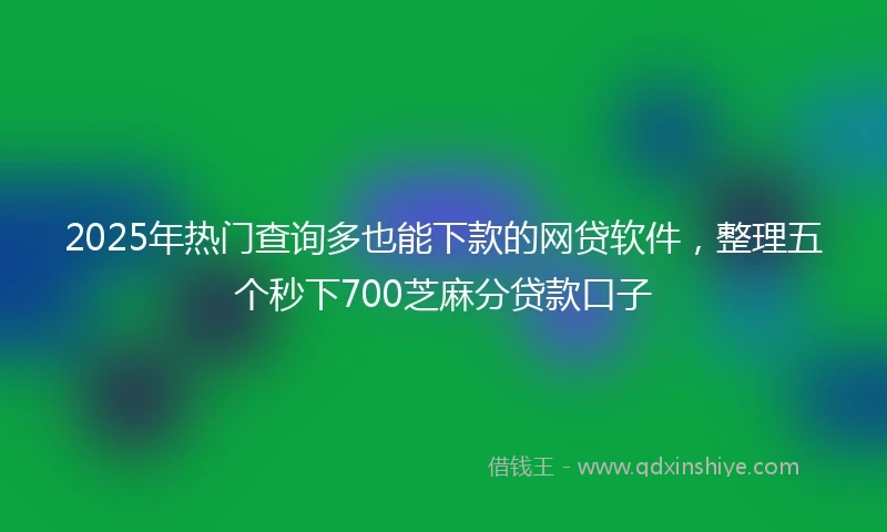 2025年热门查询多也能下款的网贷软件，整理五个秒下700芝麻分贷款口子