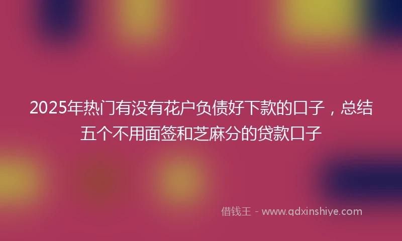 2025年热门有没有花户负债好下款的口子，总结五个不用面签和芝麻分的贷款口子