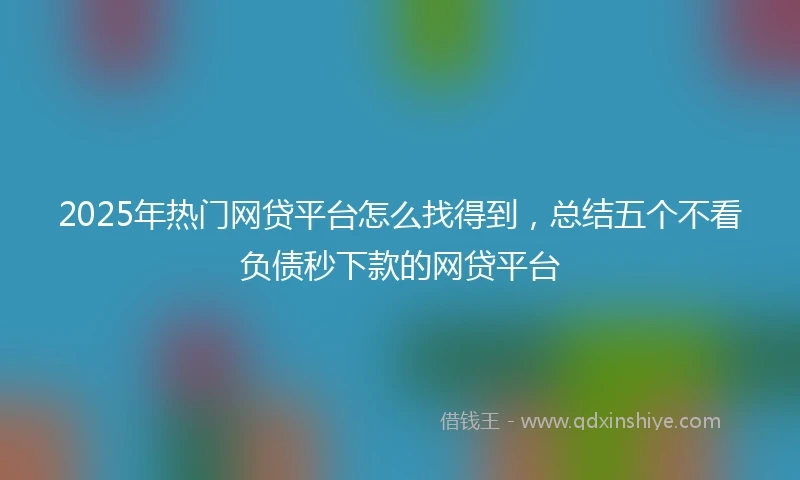 2025年热门网贷平台怎么找得到，总结五个不看负债秒下款的网贷平台