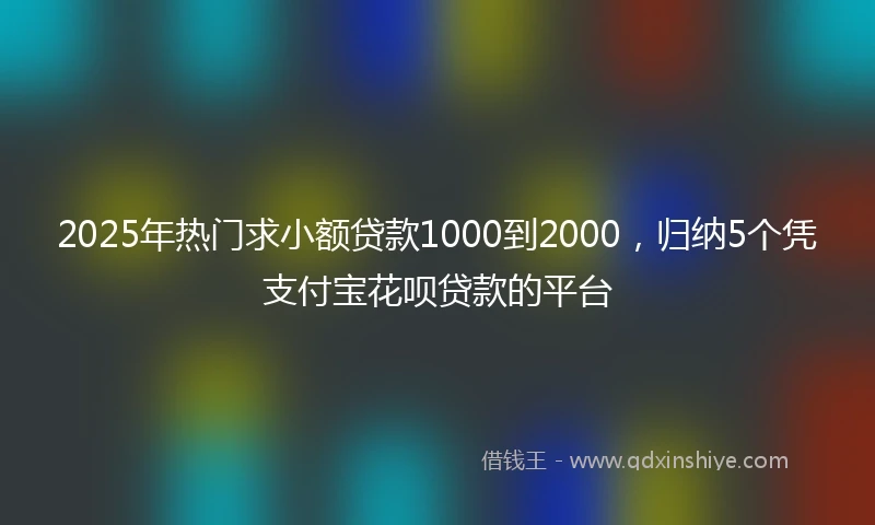 2025年热门求小额贷款1000到2000，归纳5个凭支付宝花呗贷款的平台