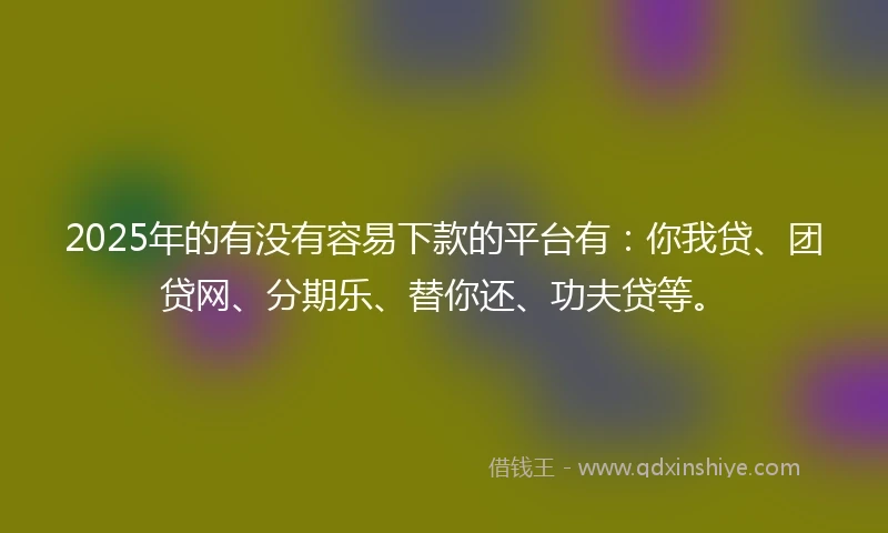 2025年的有没有容易下款的平台有：你我贷、团贷网、分期乐、替你还、功夫贷等。