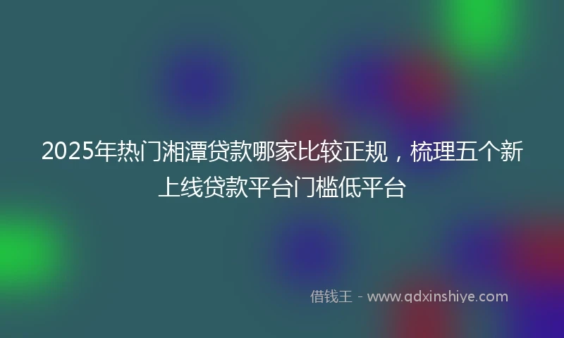 2025年热门湘潭贷款哪家比较正规，梳理五个新上线贷款平台门槛低平台