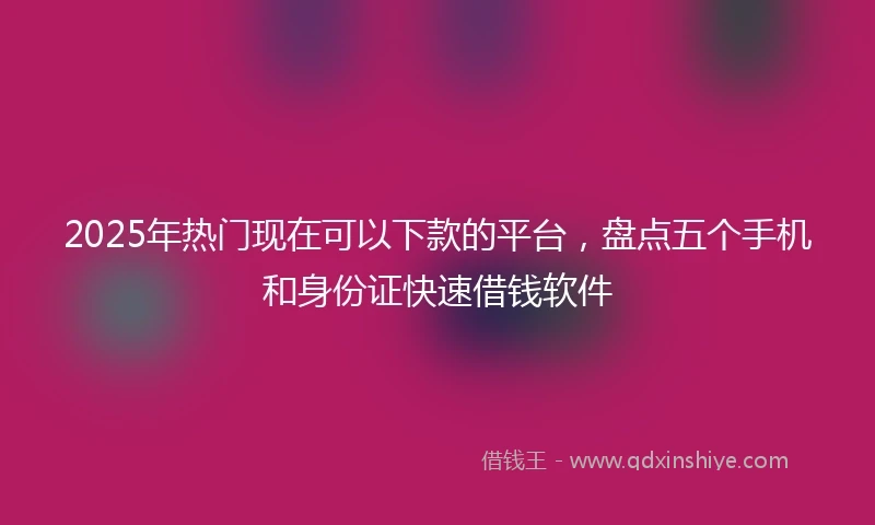 2025年热门现在可以下款的平台，盘点五个手机和身份证快速借钱软件