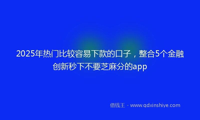 2025年热门比较容易下款的口子，整合5个金融创新秒下不要芝麻分的app