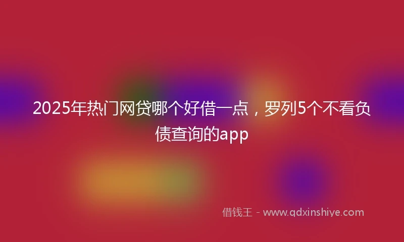 2025年热门网贷哪个好借一点，罗列5个不看负债查询的app