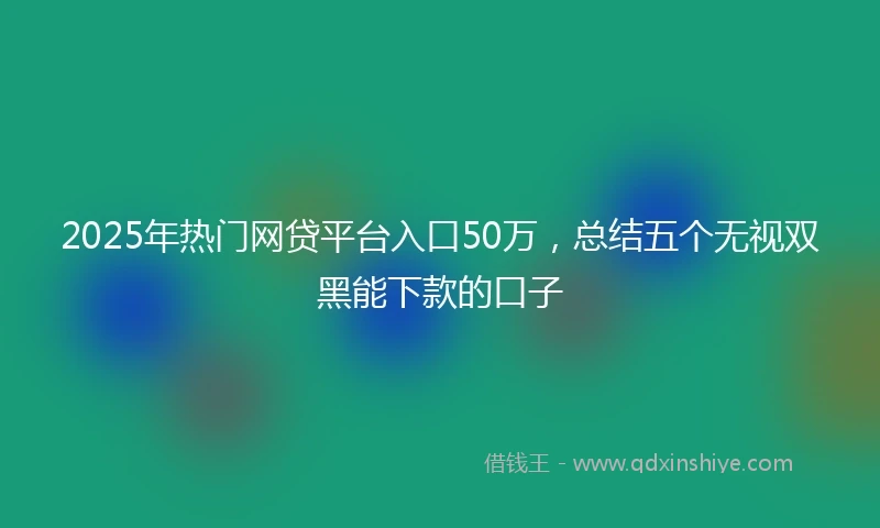 2025年热门网贷平台入口50万，总结五个无视双黑能下款的口子