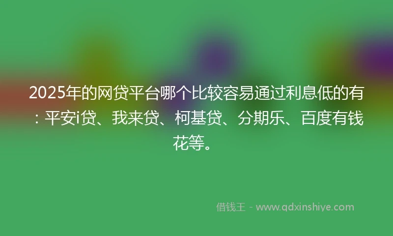 2025年的网贷平台哪个比较容易通过利息低的有：平安i贷、我来贷、柯基贷、分期乐、百度有钱花等。