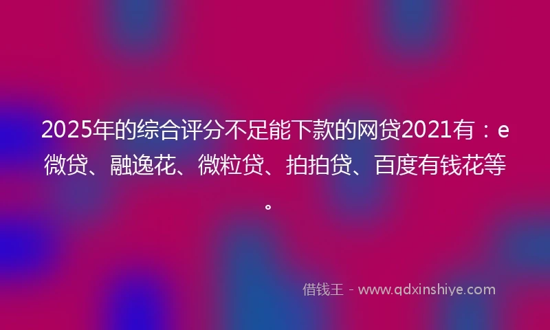 2025年的综合评分不足能下款的网贷2021有：e微贷、融逸花、微粒贷、拍拍贷、百度有钱花等。