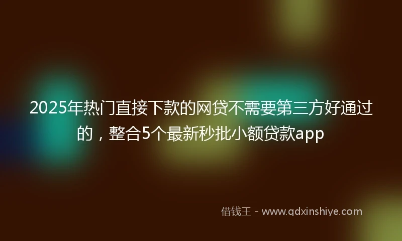 2025年热门直接下款的网贷不需要第三方好通过的，整合5个最新秒批小额贷款app